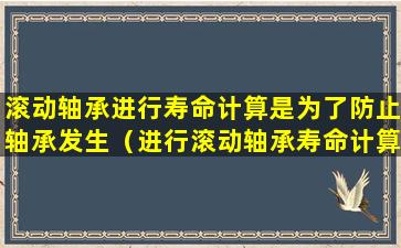 滚动轴承进行寿命计算是为了防止轴承发生（进行滚动轴承寿命计算的 目的是使滚动轴承不致于发生）